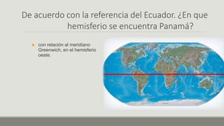 De acuerdo con la referencia del Ecuador. ¿En que
hemisferio se encuentra Panamá?
 con relación al meridiano
Greenwich, en el hemisferio
oeste.
 