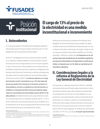 Posición
institucional
Julio de 2016
I.	Antecedentes
El 16 de junio pasado, el Presidente de la República aprobó el
Decreto Ejecutivo N° 39, que contiene reformas al Art. 67-I del
Reglamento de la Ley General de Electricidad1
.
El Art. 67-I del Reglamento de la Ley General de Electricidad,
en su redacción original establece la manera de fijar el precio
de transacción de la energía eléctrica en el mercado regulador,
es decir, el precio de la venta al público de la energía eléctrica,
remitiendo la determinación de sus elementos al Reglamento de
Operación del Sistema de Transmisión y del Mercado Mayorista,
que debe emitir la Superintendencia General de Electricidad y
Telecomunicaciones (SIGET). La reforma adiciona un“cargo
de inversión social”, consistente en un 13% del valor del
precio promedio de la energía en el trimestre anterior; en
otras palabras, tal como se explicará en este documento, se
establece un impuesto de dicho monto que deberán pagar
todos los consumidores de electricidad a partir del día 15 de
julio próximo. El establecimiento de esta carga tributaria a través
de un decreto ejecutivo, en manifiesta violación del Art. 131 N° 6
de la Constitución, ha provocado protestas de la sociedad civil2
, y
la interposición de un recurso impugnando el decreto ante la Sala
de lo Constitucional de la Corte Suprema de Justicia.
1 El decreto debe ser publicado en el Diario Oficial de la misma fecha, pero dado el retraso
existente en esta publicación, no ha circulado todavía.
2 La Prensa Gráfica. 11 de junio de 2016. Incremento del 13% en energía aumentará costos de
producción. http://www.laprensagrafica.com/2016/07/08/incremento-del-13-en-energia-
aumentara-costos-de-produccion
El Ministro de Economía acompañó al Presidente de la
República en la firma del decreto, pero también ha salido
en defensa del mismo el Ministro de Hacienda quien en una
conferencia de prensa afirmó que el “cargo”creado no era
un impuesto porque la Asamblea Legislativa no lo había
aprobado3
. Debemos señalar que un impuesto no es tal
porque haya sido aprobado por la Asamblea Legislativa,
sino que de conformidad con la disposición constitucional
citada, un impuesto, por ser tal, debe ser aprobado por la
Asamblea Legislativa.
II.	Consideracioneslegalesala
reformaalReglamentodela
LeyGeneraldeElectricidad
Un impuesto es cualquier prestación en dinero o valorable
económicamente que el Estado exige al particular en virtud
de poder de imperio, para cubrir los gastos que demanda
el cumplimiento de sus fines. En otras palabras, es una
prestación cuyo pago el poder soberano demanda de los
particulares, sin otorgar a cambio una contraprestación
directa por dicho pago; el Estado devuelve al particular en
forma de servicios que presta, pero no hay una relación
directa entre el monto pagado y lo recibido. De conformidad
con el Art. 131 N° 6 Cn., ya citado, en el país rige el principio
3 Ministro de Hacienda: “Cargo del 13% a la energía no es un impuesto”, El Diario de Hoy, 30
de junio de 2016.
Elcargode13%alpreciode
laelectricidadesunamedida
inconstitucionaleinconveniente
1
 