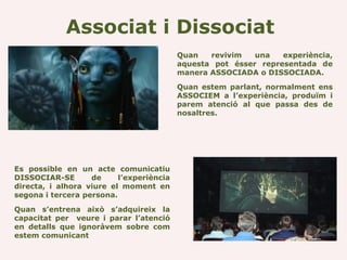 Associat i Dissociat
                                          Quan   revivim   una   experiència,
                                          aquesta pot ésser representada de
                                          manera ASSOCIADA o DISSOCIADA.

                                          Quan estem parlant, normalment ens
                                          ASSOCIEM a l’experiència, produïm i
                                          parem atenció al que passa des de
                                          nosaltres.




Es possible en un acte comunicatiu
DISSOCIAR-SE       de     l’experiència
directa, i alhora viure el moment en
segona i tercera persona.

Quan s’entrena això s’adquireix la
capacitat per veure i parar l’atenció
en detalls que ignoràvem sobre com
estem comunicant
 