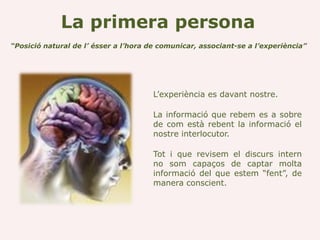 La primera persona
“Posició natural de l’ ésser a l’hora de comunicar, associant-se a l’experiència”




                                       L’experiència es davant nostre.

                                       La informació que rebem es a sobre
                                       de com està rebent la informació el
                                       nostre interlocutor.

                                       Tot i que revisem el discurs intern
                                       no som capaços de captar molta
                                       informació del que estem “fent”, de
                                       manera conscient.
 