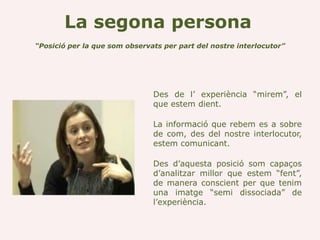 La segona persona
“Posició per la que som observats per part del nostre interlocutor”




                               Des de l’ experiència “mirem”, el
                               que estem dient.

                               La informació que rebem es a sobre
                               de com, des del nostre interlocutor,
                               estem comunicant.

                               Des d’aquesta posició som capaços
                               d’analitzar millor que estem “fent”,
                               de manera conscient per que tenim
                               una imatge “semi dissociada” de
                               l’experiència.
 