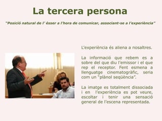 La tercera persona
“Posició natural de l’ ésser a l’hora de comunicar, associant-se a l’experiència”




                                         L’experiència és aliena a nosaltres.

                                         La informació que rebem es a
                                         sobre del que diu l’emissor i el que
                                         rep el receptor. Fent esmena a
                                         llenguatge cinematogràfic, seria
                                         com un “plànol seqüència”.

                                         La imatge es totalment dissociada
                                         i en l’experiència es pot veure,
                                         escoltar i tenir una sensació
                                         general de l’escena representada.
 
