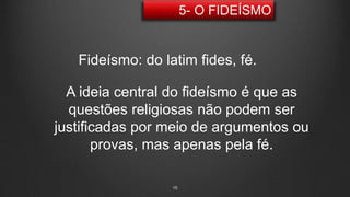15
Fideísmo: do latim fides, fé.
A ideia central do fideísmo é que as
questões religiosas não podem ser
justificadas por meio de argumentos ou
provas, mas apenas pela fé.
 
