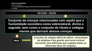 ÁREA DE INTEGRAÇÃO
Ensino Profissional
Tema 9.3 A experiência religiosa como afirmação do espaço espiritual
no mundo
RELIGIÃO ‒ NOÇÃO
Conjunto de crenças relacionadas com aquilo que a
humanidade considera como sobrenatural, divino e
sagrado, bem como o conjunto de rituais e códigos
morais que derivam dessas crenças.
MAS
Conceito de religião difícil de definir: diversidade
de religiões é tão grande que torna inviável
encontrar uma definição que englobe todos os
diferentes tipos de religiões.
 