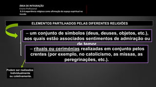 ÁREA DE INTEGRAÇÃO
Ensino Profissional
9.3 A experiência religiosa como afirmação do espaço espiritual no
mundo
ELEMENTOS PARTILHADOS PELAS DIFERENTES RELIGIÕES
‒ um conjunto de símbolos (deus, deuses, objetos, etc.),
aos quais estão associados sentimentos de admiração ou
de temor.
‒ rituais ou cerimónias realizadas em conjunto pelos
crentes (por exemplo, no catolicismo, as missas, as
peregrinações, etc.).
Podem ser realizados
Individualmente
ou coletivamente.
 