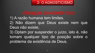 5
CRENÇAS DO AGNÓSTICO:
1) A razão humana tem limites.
2) Não dizem que Deus existe nem que
Deus não existe;
3) Optam por suspender o juízo, isto é, não
tomam qualquer tipo de posição sobre o
problema da existência de Deus.
 