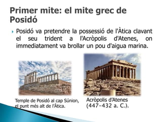    Posidó va pretendre la possessió de l'Àtica clavant
    el seu trident a l'Acròpolis d'Atenes, on
    immediatament va brollar un pou d'aigua marina.




    Temple de Posidó al cap Súnion,   Acròpolis d‟Atenes
    el punt més alt de l‟Àtica.       (447-432 a. C.).
 