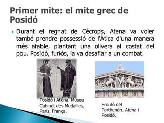    Durant el regnat de Cècrops, Atena va voler
    també prendre possessió de l'Àtica d'una manera
    més afable, plantant una olivera al costat del
    pou. Posidó, furiós, la va desafiar a un combat.




            Posidó i Atena. Museu
            Cabinet des Medailles,   Frontó del
            Paris, França.           Parthenón. Atena i
                                     Posidó.
 