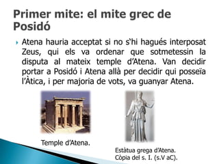    Atena hauria acceptat si no s„hi hagués interposat
    Zeus, qui els va ordenar que sotmetessin la
    disputa al mateix temple d‟Atena. Van decidir
    portar a Posidó i Atena allà per decidir qui posseïa
    l‟Àtica, i per majoria de vots, va guanyar Atena.




         Temple d‟Atena.
                              Estàtua grega d‟Atena.
                              Còpia del s. I. (s.V aC).
 