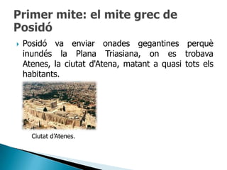    Posidó va enviar onades gegantines perquè
    inundés la Plana Triasiana, on es trobava
    Atenes, la ciutat d'Atena, matant a quasi tots els
    habitants.




      Ciutat d‟Atenes.
 