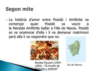    La història d'amor entre Posidó i Amfitrite va
    començar        quan    Posidó       va   veure     a
    la Nereida Amfitrite ballar a l'illa de Naxos. Posidó
    es va enamorar d'ella i li va demanar matrimoni
    però ella li va respondre que no.




                     Nicolas Poussin (1594-
                     1665) ; “El triunfo de   Illa de Naxos.
                     Neptuno y Anfitrite”
 