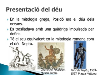    En la mitologia grega, Posidó era el déu dels
    oceans.
   Es traslladava amb una quàdriga impulsada per
    dofins.
   Té el seu equivalent en la mitologia romana com
    el déu Neptú.




                     Chariot of Poseidon,   Font de Neptú, 1563-
                     Museu Bardo.           1567, Piazza Nettuno.
 