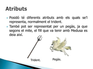    Posidó té diferents atributs amb els quals se‟l
    representa, normalment el trident.
   També pot ser representat per un pegàs, ja que
    segons el mite, el fill que va tenir amb Medusa es
    deia així.




                 Trident.      Pegàs.
 