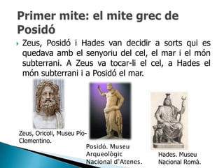    Zeus, Posidó i Hades van decidir a sorts qui es
    quedava amb el senyoriu del cel, el mar i el món
    subterrani. A Zeus va tocar-li el cel, a Hades el
    món subterrani i a Posidó el mar.




Zeus, Oricoli, Museu Pío-
Clementino.
                         Posidó. Museu
                         Arqueològic          Hades. Museu
                         Nacional d’Atenes.   Nacional Romà.
 