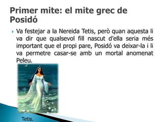    Va festejar a la Nereida Tetis, però quan aquesta li
    va dir que qualsevol fill nascut d‟ella seria més
    important que el propi pare, Posidó va deixar-la i li
    va permetre casar-se amb un mortal anomenat
    Peleu.




      Tetis.
 