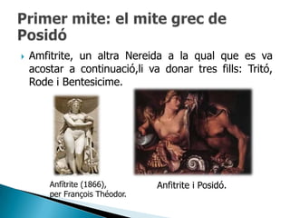    Amfitrite, un altra Nereida a la qual que es va
    acostar a continuació,li va donar tres fills: Tritó,
    Rode i Bentesicime.




        Anfítrite (1866),       Anfitrite i Posidó.
        per François Théodor.
 