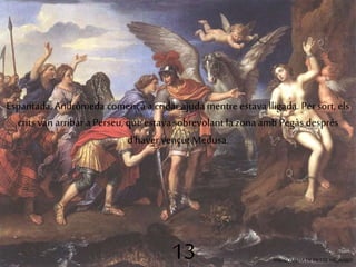 Espantada, Andròmeda començà a cridar ajuda mentre estava lligada. Per sort, els 
crits van arribar a Perseu, que estava sobrevolant la zona amb Pegàs després 
d'haver vençut Medusa. 
13 ANDRÒMEDA DE PIERRE MIGNARD 
 