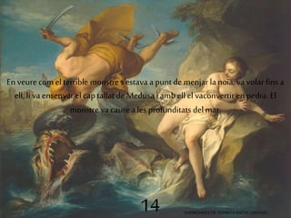 En veure com el terrible monstre s'estava a punt de menjar la noia, va volar fins a 
ell, li va ensenyar el cap tallat de Medusa i amb ell el vaconvertir en pedra. El 
monstre va caure a les profunditats del mar. 
14 ANDRÒMEDA DE CHARLES-ANDRÉ VAN LOO 
 