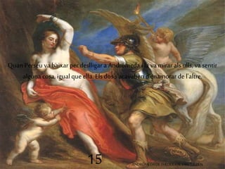 Quan Perseu va baixar per deslligar a Andròmeda i la va mirar als ulls, va sentir 
alguna cosa, igual que ella. Els dos s'acavaben d'enamorar de l'altre. 
15 ANDRÒMEDA DE THEODOOR VAN TULDEN 
 