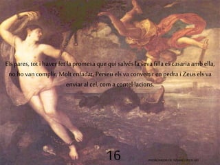 Els pares, tot i haver fet la promesa que qui salvés la seva filla es casaria amb ella, 
no ho van complir. Molt enfadat, Perseu els va convertir en pedra i Zeus els va 
enviar al cel, com a contel·lacions. 
16 ANDRÒMEDA DE TIZIANO VECELLIO 
 