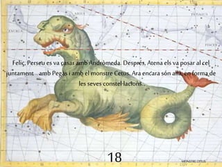 Feliç, Perseu es va casar amb Andròmeda. Després, Atena els va posar al cel 
juntament amb Pegàs i amb el monstre Cetus. Ara encara són allà, en forma de 
les seves constel·lacions. 
18 MONSTRE CETUS 
 