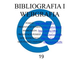 BIBLIOGRAFIA I 
WEBGRAFIA 
POSIDÓ - http://xurl.es/i51ba 
PRESENTACIÓ POSIDÓ - http://xurl.es/kpcs1 
ANDRÒMEDA - http://xurl.es/14hlp 
PRESENTACIÓ POSIDÓ - http://xurl.es/4h8pt 
MITE ANDRÒMEDA - http://xurl.es/6qhlu 
MITE POSIDÓ I AMFITRE - http://xurl.es/tk26c 
19 
 
