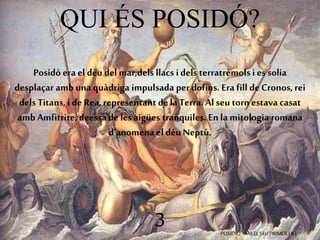 QUI ÉS POSIDÓ? 
Posidó era el déu del mar,dels llacs i dels terratrèmols i es solia 
desplaçar amb una quàdriga impulsada per dofins. Era fill de Cronos, rei 
dels Titans, i de Rea, representant de la Terra. Al seu torn estava casat 
amb Amfitrite, deessa de les aigües tranquiles. En la mitologia romana 
d’anomena el déu Neptú. 
3 POSIDIÓ AMB EL SEU PRIMER FILL 
 