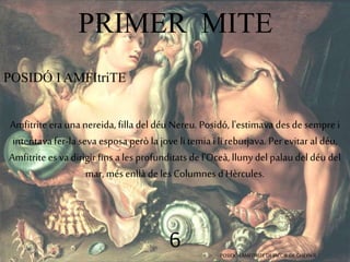 PRIMER MITE 
6 
POSIDÓ I AMFItriTE 
Amfitrite era una nereida, filla del déu Nereu. Posidó, l'estimava des de sempre i 
intentava fer-la seva esposa però la jove li temia i li rebutjava. Per evitar al déu, 
Amfitrite es va dirigir fins a les profunditats de l'Oceà, lluny del palau del déu del 
mar, més enllà de les Columnes d'Hèrcules. 
POSIDÓ I AMFITRITE DE JACOB DE GHEYN II 
 