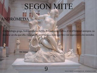 SEGON MITE 
ANDRÒMEDA 
A la mitologia grega, Andròmeda era la filla de Cassiopea i Cefeu, el rei d'Etiòpia.Cassiopea, va 
declarar un dia que ella i la seva filla eren tan precioses que fins i tot superaven a les nereides. 
9 ESCULTURA D’ANDRÒMEDA DE DOMENICO GUIDI 
 