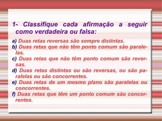 1- Classifique cada afirmação a seguir como verdadeira ou falsa: a)  Duas retas reversas são sempre distintas. b)  Duas retas que não têm ponto comum são paralelas. c)  Duas retas que não têm ponto comum são reversas. d)  Duas retas distintas ou são reversas, ou são paralelas ou são concorrentes. e)  Duas retas de um mesmo plano são paralelas ou concorrentes. f)  Duas retas que têm um ponto comum são concorrentes. 