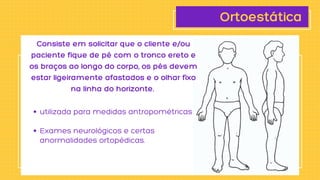 Ortoestática
utilizada para medidas antropométricas
Exames neurológicos e certas

anormalidades ortopédicas.
Consiste em solicitar que o cliente e/ou

paciente fique de pé com o tronco ereto e

os braços ao longo do corpo, os pés devem

estar ligeiramente afastados e o olhar fixo

na linha do horizonte.
 