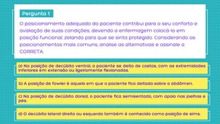 Pergunta 1
O posicionamento adequado do paciente contribui para o seu conforto e

avaliação de suas condições, devendo a enfermagem colocá-lo em

posição funcional, zelando para que se sinta protegido. Considerando os

posicionamentos mais comuns, analise as alternativas e assinale a

CORRETA.
a) Na posição de decúbito ventral, o paciente se deita de costas, com as extremidades
inferiores em extensão ou ligeiramente flexionadas.
b) A posição de fowler é aquela em que o paciente fica deitado sobre o abdômen.
c) Na posição de decúbito dorsal, o paciente fica semisentado, com apoio nos joelhos e
pés.
d) O decúbito lateral direito ou esquerdo também é conhecido como posição de sims.
 