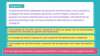 Pergunta 1
O posicionamento adequado do paciente contribui para o seu conforto e

avaliação de suas condições, devendo a enfermagem colocá-lo em

posição funcional, zelando para que se sinta protegido. Considerando os

posicionamentos mais comuns, analise as alternativas e assinale a

CORRETA.
a) Na posição de decúbito ventral, o paciente se deita de costas, com as extremidades
inferiores em extensão ou ligeiramente flexionadas.
b) A posição de fowler é aquela em que o paciente fica deitado sobre o abdômen.
c) Na posição de decúbito dorsal, o paciente fica semisentado, com apoio nos joelhos e
pés.
d) O decúbito lateral direito ou esquerdo também é conhecido como posição de sims.
 