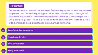 Pergunta 9
Certos exames e procedimentos terapêuticos requerem o posicionamento

da pessoa de forma adequada, permanecendo coberto, com exceção da

área a ser examinada. Assinale a alternativa CORRETA que corresponde a

uma posição que refere-se à posição deitada com abdome voltado para o

leito. É indicada para a facilitação da expansão pulmonar
Posição de Trendelenburg.
Posição de Fowler.
Decúbito ventral.
Posição de Sims.
 