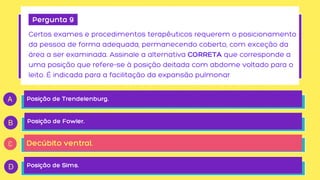 Pergunta 9
Certos exames e procedimentos terapêuticos requerem o posicionamento

da pessoa de forma adequada, permanecendo coberto, com exceção da

área a ser examinada. Assinale a alternativa CORRETA que corresponde a

uma posição que refere-se à posição deitada com abdome voltado para o

leito. É indicada para a facilitação da expansão pulmonar
Posição de Trendelenburg.
Posição de Fowler.
Decúbito ventral.
Posição de Sims.
 