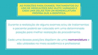 AS POSIÇÕES PARA EXAMES, TRATAMENTOS OU

USO DE MEDICAÇÕES SÃO MUITO VARIADAS E

CADA UMA DELAS TEM UM NOMENCLATURA

PRÓPRIA QUE A IDENTIFICA.
Durante a realização de alguns exames e/ou de tratamentos

o paciente poderá ser colocado em uma determinada

posição para melhor realização do procedimento.


Cada uma dessas posições dispõem de uma nomenclatura e

são utilizadas no meio acadêmico e profissional.
 