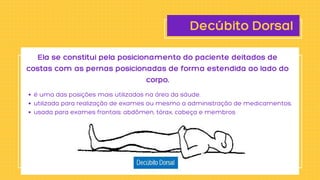 Decúbito Dorsal
é uma das posições mais utilizadas na área da sáude.
utilizada para realização de exames ou mesmo a administração de medicamentos.
usada para exames frontais: abdômen, tórax, cabeça e membros
Ela se constitui pela posicionamento do paciente deitados de

costas com as pernas posicionadas de forma estendida ao lado do

corpo.
 