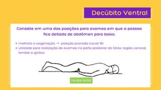 Decúbito Ventral
melhora a oxigenação → posição pronada (covid 19)
utilizada para realização de exames na parte posterior do tórax, região cervical,

lombar e glútea.
Consiste em uma das posições para exames em que a pessoa

fica deitada de abdômen para baixo.
 