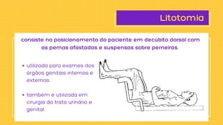Litotomia
utilizada para exames dos

órgãos genitais internos e

externos.
também é utilizada em

cirurgia do trato urinário e

genital.
consiste no posicionamento do paciente em decúbito dorsal com

as pernas afastadas e suspensas sobre perneiras.
 