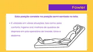 Fowler
É utilizada em várias situações, tais como: para

conforto, higiene oral, melhora de quadros de

dispneia em pós-operatório de tireoide, tórax e

abdome.
Esta posição consiste na posição semi-sentada no leito.
 