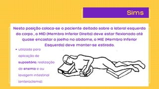 Sims
utilizada para

aplicação de

supositório, realização

de enema e ou

lavagem intestinal

(enteroclisma).
Nesta posição coloca-se o paciente deitado sobre a lateral esquerda

do corpo , o MID (Membro Inferior Direito) deve estar flexionado até

quase encostar o joelho no abdome, o MIE (Membro Inferior

Esquerdo) deve manter-se estirado.
 