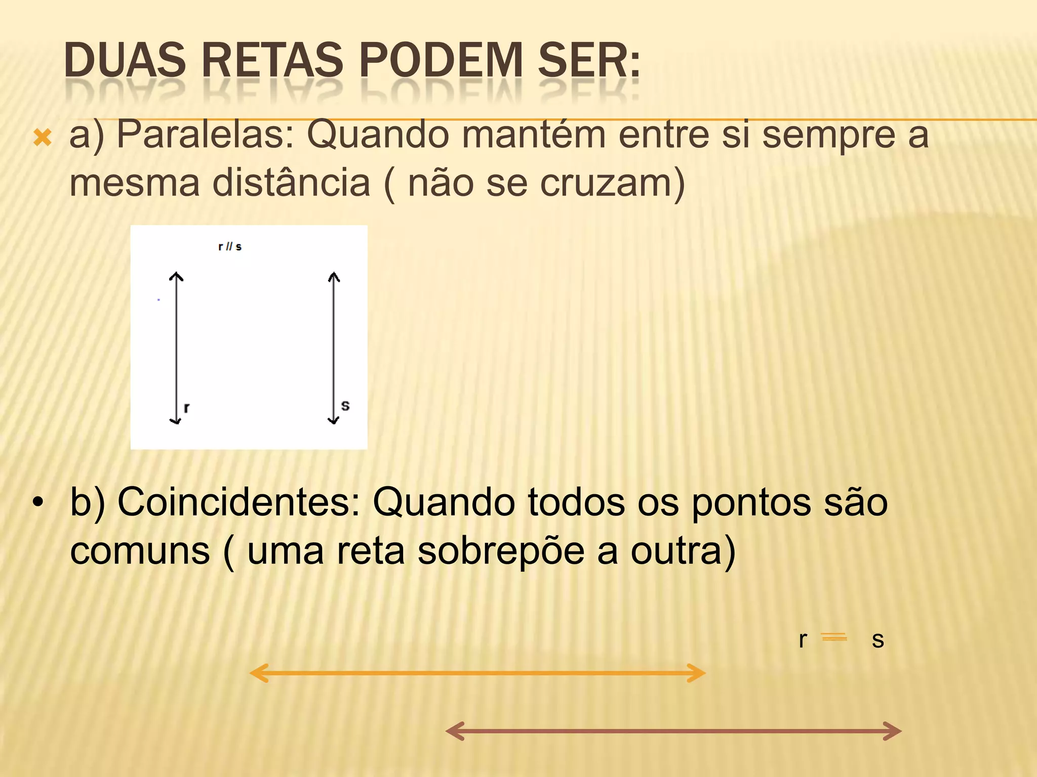 DUAS RETAS PODEM SER:
a) Paralelas: Quando mantém entre si sempre a
mesma distância ( não se cruzam)
• b) Coincidentes: Quando todos os pontos são
comuns ( uma reta sobrepõe a outra)
r s