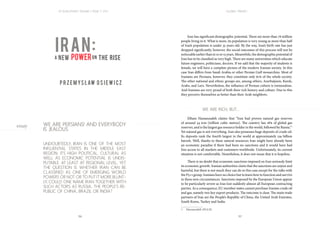 196 197
| R | EVOLUTIONS | VOLUME 3 | ISSUE 1 | 2015 | | GLOBAL TRENDS |
WE ARE PERSIANS! AND EVERYBODY
IS JEALOUS
UNDOUBTEDLY, IRAN IS ONE OF THE MOST
INFLUENTIAL STATES IN THE MIDDLE EAST
REGION. ITS HIGH POLITICAL, CULTURAL AS
WELL AS ECONOMIC POTENTIAL IS UNDIS-
PUTABLE. AT LEAST AT REGIONAL LEVEL. YET
THE QUESTION IS WHETHER IRAN CAN BE
CLASSIFIED AS ONE OF EMERGING WORLD
POWERS OR NOT. OR TO PUT IT MORE BLUNT-
LY, COULD ONE NAME IRAN TOGETHER WITH
SUCH ACTORS AS RUSSIA, THE PEOPLE’S RE-
PUBLIC OF CHINA, BRAZIL OR INDIA?
Iran has significant demographic potential. There are more than 78 million
people living in it. What is more, its population is very young as more than half
of Iran’s population is under 35 years old. By the way, Iran’s birth rate has just
dropped significantly, however, the social outcomes of this process will not be
noticeableearlierthanin10or15years.Meanwhile,thedemographicpotentialof
Iran has to be classified as very high. There are many universities which educate
future engineers, politicians, doctors. If we add that the majority of students is
female, we will have a complete picture of the modern Iranian society. In this
case Iran differs from Saudi Arabia or other Persian Gulf monarchies. Most of
Iranians are Persians, however, they constitute only 61% of the whole society.
The other national and ethnic groups are, among others, Azerbaijanis, Kurds,
Arabs, and Lurs. Nevertheless, the influence of Persian culture is tremendous.
And Iranians are very proud of both their rich history and culture. Due to this
they perceive themselves as better than their Arab neighbors.
		 WE ARE RICH, BUT…
Elham Hassanzadeh claims that “Iran had proven natural gas reserves
of around 34 tcm [trillion cubic metres]. The country has 18% of global gas
reserves, and is the largest gas resource holder in the world, followed by Russia.”1
Yet natural gas is not everything. Iran also possesses huge deposits of crude oil.
Its deposits rank the fourth largest in the world at approximately 159 billion
barrels. Well, thanks to these natural resources Iran might have already been
an economic paradise if there had been no sanctions and it would have had
free access to all markets and customers worldwide. Unfortunately, its current
situation is not comfortable. Nonetheless, it does not mean that it is hopeless.
There is no doubt that economic sanctions imposed on Iran seriously limit
its economic growth. Iranian authorities claim that the sanctions are unjust and
harmful, but there is not much they can do in this case except for the talks with
the P5+1 group. Iranians have no choice but to learn how to function and survive
in these new circumstances. Sanctions imposed by the European Union appear
to be particularly severe as Iran lost suddenly almost all European contracting
parties. As a consequence, EU member states cannot purchase Iranian crude oil
and gas, namely two key export products. The outcome is clear. The main trade
partners of Iran are the People’s Republic of China, the United Arab Emirates,
South Korea, Turkey and India.
1  Hassanzadeh 2014:20.
iran:
a new poweron the rise
	 	
p r z em ys law o s i ew i cz-
essay
 