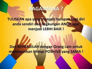 BAGAIMANA ?
TULISKAN apa yang menjadi harapan bagi diri
anda sendiri dan lingkungan ANDA agar
menjadi LEBIH BAIK !
Dan BERBAGILAH dengan Orang Lain untuk
mendapatkan Mimpi POSI+IVE yang SAMA !
 