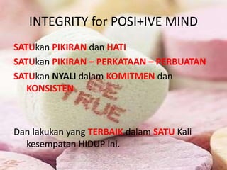 INTEGRITY for POSI+IVE MIND
SATUkan PIKIRAN dan HATI
SATUkan PIKIRAN – PERKATAAN – PERBUATAN
SATUkan NYALI dalam KOMITMEN dan
KONSISTEN
Dan lakukan yang TERBAIK dalam SATU Kali
kesempatan HIDUP ini.
 