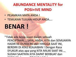 ABUNDANCE MENTALITY for
POSI+IVE MIND
• PEJAMKAN MATA ANDA !
• TEMUKAN TUJUAN HIDUP ANDA….
BENAR !
“Tidak ada kesia-siaan dalam sebuah
PENCIPTAAN…, SAYA, ANDA, KITA dan SEMUANYA
HADIR KE DUNIA INI dan HINGGA SAAT INI,
BERDIRI DI ATAS KEAJAIBAN ! Dengan Rasa
SYUKUR atas apa yang KITA MILIKI SAAT INI…,
SUDAH SAATNYA KITA DAPAT BERBUAT dan
 