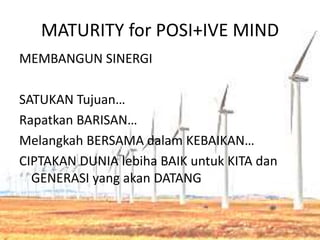 MATURITY for POSI+IVE MIND
MEMBANGUN SINERGI
SATUKAN Tujuan…
Rapatkan BARISAN…
Melangkah BERSAMA dalam KEBAIKAN…
CIPTAKAN DUNIA lebiha BAIK untuk KITA dan
GENERASI yang akan DATANG
 