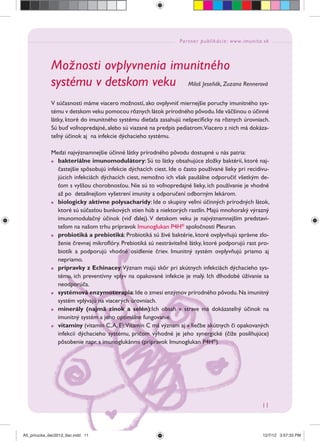 Partner publikácie: www.imunita.sk
11
Možnosti ovplyvnenia imunitného
systému v detskom veku Miloš Jeseňák, Zuzana Rennerová
V súčasnosti máme viacero možností, ako ovplyvniť miernejšie poruchy imunitného sys-
tému v detskom veku pomocou rôznych látok prírodného pôvodu.Ide väčšinou o účinné
látky, ktoré do imunitného systému dieťaťa zasahujú nešpeciﬁcky na rôznych úrovniach.
Sú buď voľnopredajné, alebo sú viazané na predpis pediatrom.Viacero z nich má dokáza-
teľný účinok aj na infekcie dýchacieho systému.
Medzi najvýznamnejšie účinné látky prírodného pôvodu dostupné u nás patria:
bakteriálne imunomodulátory: Sú to látky obsahujúce zložky baktérií, ktoré naj-
častejšie spôsobujú infekcie dýchacích ciest. Ide o často používané lieky pri recidivu-
júcich infekciách dýchacích ciest, nemožno ich však paušálne odporučiť všetkým de-
ťom s vyššou chorobnosťou. Nie sú to voľnopredajné lieky, ich používanie je vhodné
až po detailnejšom vyšetrení imunity a odporučení odborným lekárom.
biologicky aktívne polysacharidy: Ide o skupiny veľmi účinných prírodných látok,
ktoré sú súčasťou bunkových stien húb a niektorých rastlín. Majú mnohoraký výrazný
imunomodulačný účinok (viď ďalej). V detskom veku je najvýznamnejším predstavi-
teľom na našom trhu prípravok Imunoglukan P4H®
spoločnosti Pleuran.
probiotiká a prebiotiká: Probiotiká sú živé baktérie, ktoré ovplyvňujú správne zlo-
ženie črevnej mikroﬂóry. Prebiotiká sú nestráviteľné látky, ktoré podporujú rast pro-
biotík a podporujú vhodné osídlenie čriev. Imunitný systém ovplyvňujú priamo aj
nepriamo.
prípravky z Echinacey:Význam majú skôr pri akútnych infekciách dýchacieho sys-
tému, ich preventívny vplyv na opakované infekcie je malý. Ich dlhodobé úžívanie sa
neodporúča.
systémová enzymoterapia:Ide o zmesi enzýmov prírodného pôvodu.Na imunitný
systém vplývajú na viacerých úrovniach.
minerály (najmä zinok a selén):Ich obsah v strave má dokázateľný účinok na
imunitný systém a jeho optimálne fungovanie.
vitamíny (vitamín C,A, E):Vitamín C má význam aj v liečbe akútnych či opakovaných
infekcií dýchacieho systému, pričom výhodné je jeho synergické (čiže posilňujúce)
pôsobenie napr. s imunoglukánmi (prípravok Imunoglukan P4H®
).
A5_prirucka_dec2012_tlac.indd 11A5_prirucka_dec2012_tlac.indd 11 12/7/12 3:57:33 PM12/7/12 3:57:33 PM
 