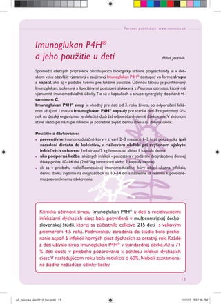 Partner publikácie: www.imunita.sk
13
Imunoglukan P4H®
a jeho použitie u detí Miloš Jeseňák
Spomedzi všetkých prípravkov obsahujúcich biologicky aktívne polysacharidy je v det-
skom veku obzvlášť významný a zaujímavý Imunoglukan P4H®
dostupný vo forme sirupu
a kapsúl, ako aj v podobe krému pre lokálne použitie. Účinnou látkou je puriﬁkovaný
Imunoglukan, izolovaný a špeciálnymi postupmi získavaný z Pleurotus ostreatus, ktorý má
významné imunomodulačné účinky.Tie sú v kapsuliach a sirupe synergicky dopĺňané vi-
tamínom C.
Imunoglukan P4H®
sirup je vhodný pre deti od 3. roku života, po odporučení leká-
rom už aj od 1 roku a Imunoglukan P4H®
kapsuly pre staršie deti. Pre potrebný úči-
nok na detský organizmus je dôležité dodržať odporúčané denné dávkovanie.V akútnom
stave alebo pri nástupe infekcie je potrebné zvýšiť dennú dávku na dvojnásobok.
Použitie a dávkovanie:
preventívne imunomodulačné kúry v trvaní 2–3 mesiace 1–2 krát počas roka (pri
zaradení dieťaťa do kolektívu, v rizikovom období pri zvýšenom výskyte
infekčných ochorení 1ml sirupu/5 kg hmotnosti alebo 1 kapsula denne
ako podporná liečba akútnych infekcií - pozostáva v podávaní dvojnásobnej dennej
dávky počas 10–14 dní (2ml/5kg hmotnosti alebo 2 kapsuly denne)
ak sa v priebehu niekoľkomesačnej imunomodulačnej kúry objaví akútna infekcia,
dennú dávku zvýšime na dvojnásobok na 10–14 dní a následne sa vrátime k pôvodné-
mu preventívnemu dávkovaniu.
Klinická účinnosť sirupu Imunoglukan P4H®
u detí s recidivujúcimi
infekciami dýchacích ciest bola potvrdená v multicentrickej česko-
slovenskej štúdii, ktorej sa zúčastnilo celkovo 215 detí s vekovým
priemerom 4,5 roka. Podmienkou zaradenia do štúdie bolo preko-
nanie aspoň 5 infekcií horných ciest dýchacích za ostatný rok.Každé
z detí užívalo sirup Imunoglukan P4H®
v štandardnej dávke.Až u 71
% detí došlo v priebehu pozorovania k poklesu infekcií dýchacích
ciest.V nasledujúcom roku bola redukcia o 60%. Neboli zaznamena-
né žiadne nežiadúce účinky liečby.
A5_prirucka_dec2012_tlac.indd 13A5_prirucka_dec2012_tlac.indd 13 12/7/12 3:57:36 PM12/7/12 3:57:36 PM
 