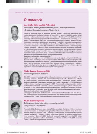 Imunita u detí v predškolskom veku
14
O autoroch
doc. MUDr. Miloš Jeseňák, PhD., MBA.
Klinika detí a dorastu, Jesseniova lekárska fakulta Univerzity Komenského
v Bratislave, Univerzitná nemocnica Martin, Martin
Pôsobí od ukončenia štúdia na Jesseniovej lekárskej fakulte v Martine ako sekundárny lekár
a odborný asistent na Klinike detí a dorastu JLF UK a MFN v Martine.V roku 2007 úspešne obhájil
doktorát v odbore pediatria na Univerzite Komenského v Bratislave. Od roku 2005 pôsobil ako
zahraničný stážista a externý ašpirant na Pediatrickej klinike 2. lekárskej fakulty Univerzity „La Sa-
pienza“ v Ríme, vTaliansku, kde v roku 2010 úspešne obhájil doktorát v odbore pediatrických vied.
S talianskym pracoviskom naďalej aktívne spolupracuje.V roku 2009 atestoval v odbore pediatria.
V tom istom roku úspešne ukončil štúdium v odbore Master of BusinessAdministration – Komerč-
né právo na Ústave práva a právní vědy v Prahe.V roku 2010 získal špecializáciu v odbore alergológia
a klinická imunológia.V roku 2011 sa stal docentom v odbore pediatria na Univerzite Komenské-
ho v Bratislave. Medzi dominantné oblasti jeho vedeckého záujmu patrí problematika vrodených
a získaných porúch imunity, bronchiálna astma a iné chronické alergické či nealergické ochorenia
respiračného traktu, potravinová alergia a intolerancia, klinické využitie kožných testov v detskom
veku, slizničná imunológia a mechanizmy imunologickej tolerancie.
Skúsenosti s prípravkom Imunoglukan P4H®
:
„S podávaním tohto prípravku mám veľmi dobre skúsenosti,najmä v prípade recidivujúcich infekcií horných
dýchacích ciest či sekundárnych porúch imunity. Imunoglukan P4H®
väčšinou indikujem v prvej línii liečby
opakovaných infekcií dýchacích ciest, tak u detí s laboratórne potvrdenými zníženými parametrami imunity
ako aj u tých bez závažnejšej poruchy imunity. Dobré skúsenosti mám aj s jeho podávaním v prípade a-
kútnych respiračných infekcií (tu je významný synergický účinok vitamínu C,ktorý sa nachádza v prípravku).
Doposiaľ som nezaznamenal žiadne nežiaduce účinky počas tejto liečby.“
MUDr. Zuzana Rennerová, PhD.
Pneumoalergo centrum, Bratislava
Od r. 2007 pracuje v imunoalergologickej ambulancii v neštátnom zdravotníckom zariadení – Pne-
umoalergo centrum, v Bratislave. Od ukončenia Lekárskej fakulty UK v Bratislave v r. 1996 až
do r. 2007 pracovala v Šrobárovom ústave detskej tuberkulózy a respiračných chorôb v Dolnom
Smokovci. Absolvovala 3 špecializačné atestácie - dve z odboru pediatria (v r. 1999, 2005) a jednu
z odboru Klinická imunológia a alergológia (v r. 2007). Absolvovala 3-ročné postgraduálne štúdium
na Detskej klinike Univerzity La Sapienza v Ríme so zameraním na alergické a pľúcne ochorenia,kto-
ré ukončila v r.2005 získaním doktorátu v pediatrických vedách.Hlavná oblasť profesného záujmu sú
alergické ochorenia - bronchiálna astma, alergická rinitída, potravinová alergia a poruchy imunity.
Skúsenosti s prípravkom Imunoglukan P4H®
:
„Vo svojej praxi sa veľmi často stretávam s deťmi s častými ochoreniami horných dýchacích ciest, ktoré ne-
trpia závažnou poruchou imunity.Hlavne u týchto detí mám veľmi dobré skúsenosti s podávaním prípravku
Imunoglukan P4H®
v zmysle zlepšenia ich klinického stavu, zníženia výskytu infekcií.“
MUDr. Zuzana Vojtušová
Šrobárov ústav detskej tuberkulózy a respiračných chorôb,
Dolný Smokovec –VysokéTatry
Pôsobí od r.2006 v Šrobárovom ústave detskejTBC a respiračných chorôb n.o.v Dolnom Smokovci,
kde sa v rámci práce na detskej imunoalergologickej ambulancii a na oddelení venuje hlavne pro-
blematike alergických ochorení u detí a primárnych a sekundárnych porúch imunity. Po ukončení
Lekárskej fakulty UPJŠ v Košiciach v rokoch 2000 - 2006 pracovala na Detskom oddelení Vítko-
vic-ké nemocnice v Ostrave.V r. 2003 absolvovala atestáciu I. st. z pediatrie a v roku 2005 získala
špecializovanú spôsobilosť v odbore detské lekárstvo v Českej republike.V roku 2009 atestovala
v Prahe v odbore alergológia a klinická imunológia.
A5_prirucka_dec2012_tlac.indd 14A5_prirucka_dec2012_tlac.indd 14 12/7/12 3:57:36 PM12/7/12 3:57:36 PM
 
